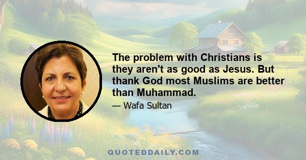 The problem with Christians is they aren't as good as Jesus. But thank God most Muslims are better than Muhammad.