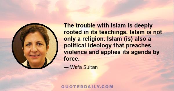 The trouble with Islam is deeply rooted in its teachings. Islam is not only a religion. Islam (is) also a political ideology that preaches violence and applies its agenda by force.