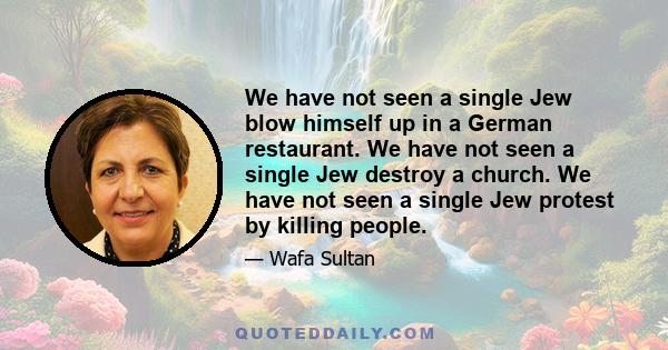 We have not seen a single Jew blow himself up in a German restaurant. We have not seen a single Jew destroy a church. We have not seen a single Jew protest by killing people.