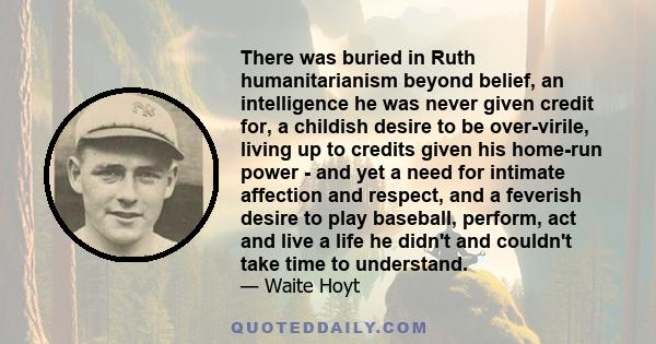 There was buried in Ruth humanitarianism beyond belief, an intelligence he was never given credit for, a childish desire to be over-virile, living up to credits given his home-run power - and yet a need for intimate