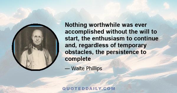 Nothing worthwhile was ever accomplished without the will to start, the enthusiasm to continue and, regardless of temporary obstacles, the persistence to complete