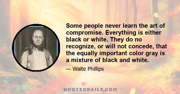 Some people never learn the art of compromise. Everything is either black or white. They do no recognize, or will not concede, that the equally important color gray is a mixture of black and white.