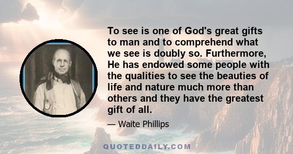 To see is one of God's great gifts to man and to comprehend what we see is doubly so. Furthermore, He has endowed some people with the qualities to see the beauties of life and nature much more than others and they have 