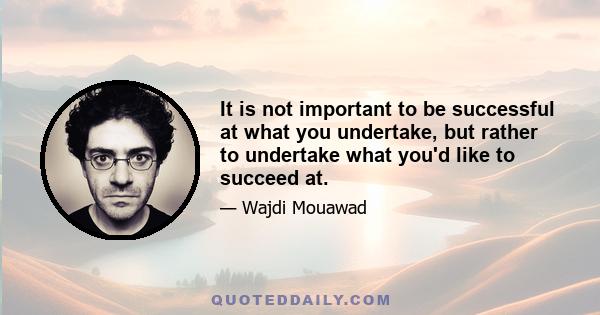 It is not important to be successful at what you undertake, but rather to undertake what you'd like to succeed at.