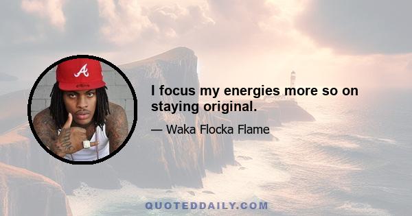 I focus my energies more so on staying original.