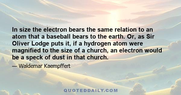 In size the electron bears the same relation to an atom that a baseball bears to the earth. Or, as Sir Oliver Lodge puts it, if a hydrogen atom were magnified to the size of a church, an electron would be a speck of