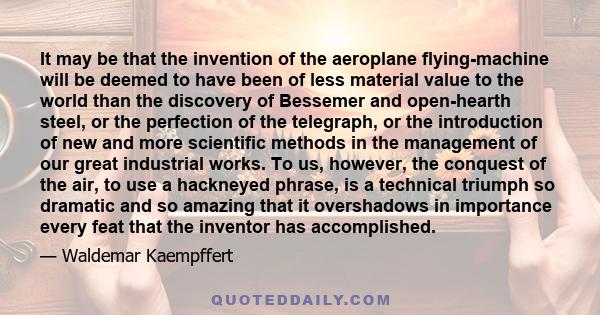 It may be that the invention of the aeroplane flying-machine will be deemed to have been of less material value to the world than the discovery of Bessemer and open-hearth steel, or the perfection of the telegraph, or