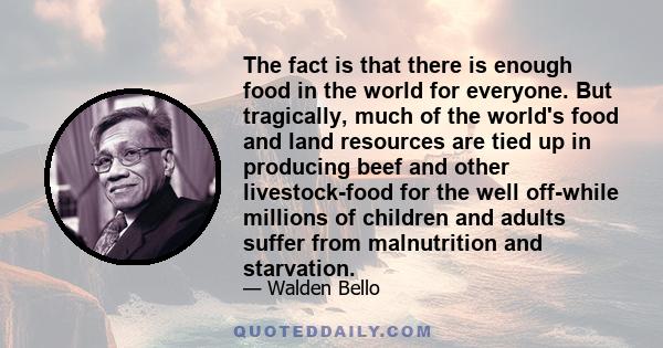 The fact is that there is enough food in the world for everyone. But tragically, much of the world's food and land resources are tied up in producing beef and other livestock-food for the well off-while millions of