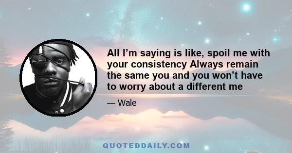 All I’m saying is like, spoil me with your consistency Always remain the same you and you won’t have to worry about a different me