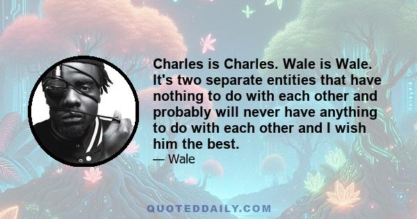 Charles is Charles. Wale is Wale. It's two separate entities that have nothing to do with each other and probably will never have anything to do with each other and I wish him the best.