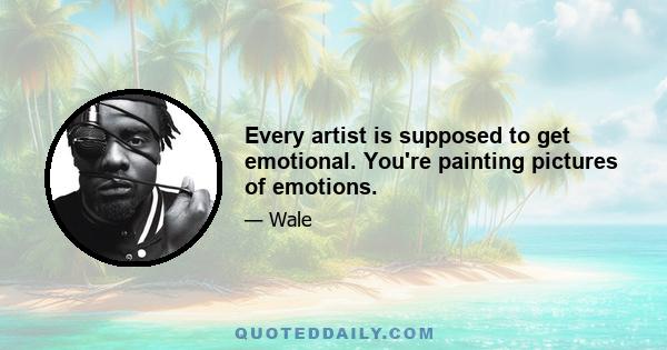 Every artist is supposed to get emotional. You're painting pictures of emotions.