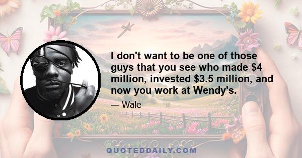 I don't want to be one of those guys that you see who made $4 million, invested $3.5 million, and now you work at Wendy's.