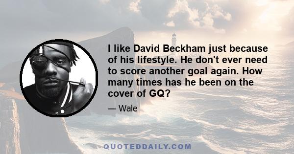 I like David Beckham just because of his lifestyle. He don't ever need to score another goal again. How many times has he been on the cover of GQ?