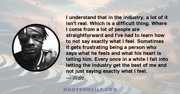 I understand that in the industry, a lot of it isn't real. Which is a difficult thing. Where I come from a lot of people are straightforward and I've had to learn how to not say exactly what I feel. Sometimes it gets