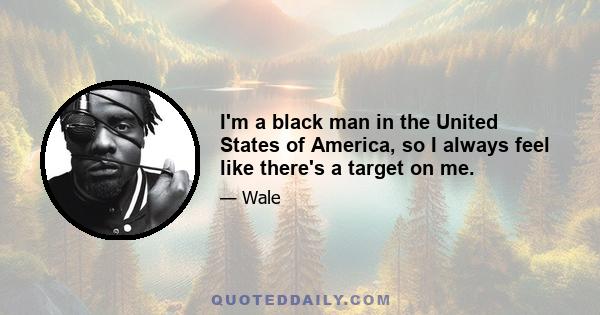 I'm a black man in the United States of America, so I always feel like there's a target on me.