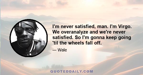 I'm never satisfied, man. I'm Virgo. We overanalyze and we're never satisfied. So I'm gonna keep going 'til the wheels fall off.