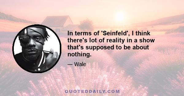 In terms of 'Seinfeld', I think there's lot of reality in a show that's supposed to be about nothing.