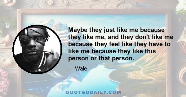 Maybe they just like me because they like me, and they don't like me because they feel like they have to like me because they like this person or that person.