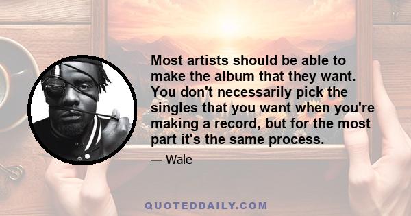 Most artists should be able to make the album that they want. You don't necessarily pick the singles that you want when you're making a record, but for the most part it's the same process.