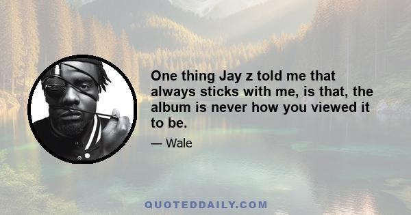 One thing Jay z told me that always sticks with me, is that, the album is never how you viewed it to be.