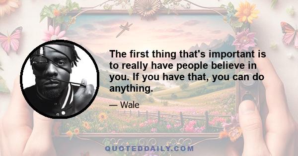 The first thing that's important is to really have people believe in you. If you have that, you can do anything.