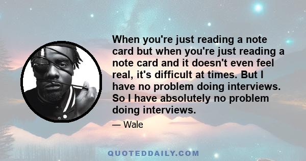 When you're just reading a note card but when you're just reading a note card and it doesn't even feel real, it's difficult at times. But I have no problem doing interviews. So I have absolutely no problem doing