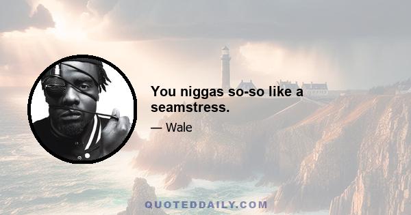 You niggas so-so like a seamstress.