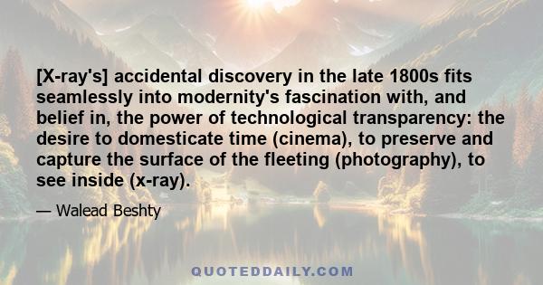 [X-ray's] accidental discovery in the late 1800s fits seamlessly into modernity's fascination with, and belief in, the power of technological transparency: the desire to domesticate time (cinema), to preserve and