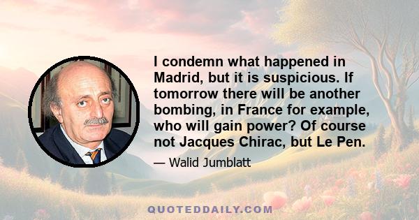 I condemn what happened in Madrid, but it is suspicious. If tomorrow there will be another bombing, in France for example, who will gain power? Of course not Jacques Chirac, but Le Pen.