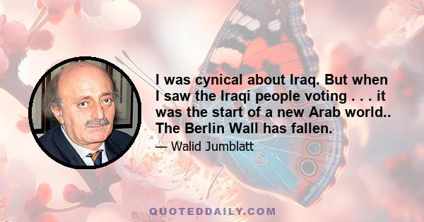 I was cynical about Iraq. But when I saw the Iraqi people voting . . . it was the start of a new Arab world.. The Berlin Wall has fallen.