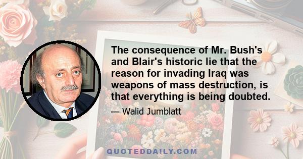 The consequence of Mr. Bush's and Blair's historic lie that the reason for invading Iraq was weapons of mass destruction, is that everything is being doubted.