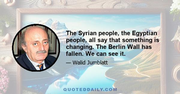 The Syrian people, the Egyptian people, all say that something is changing. The Berlin Wall has fallen. We can see it.