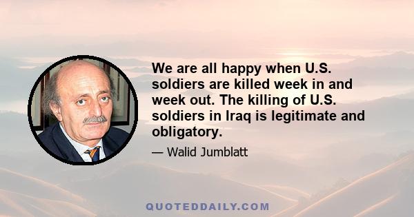 We are all happy when U.S. soldiers are killed week in and week out. The killing of U.S. soldiers in Iraq is legitimate and obligatory.