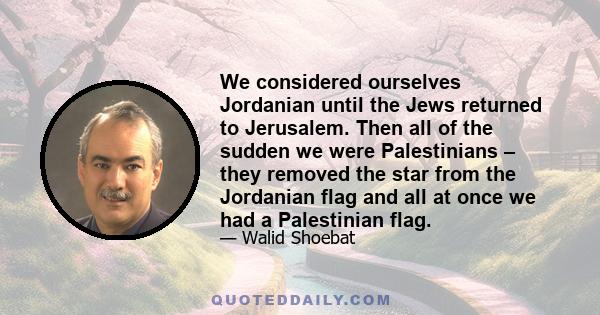 We considered ourselves Jordanian until the Jews returned to Jerusalem. Then all of the sudden we were Palestinians – they removed the star from the Jordanian flag and all at once we had a Palestinian flag.