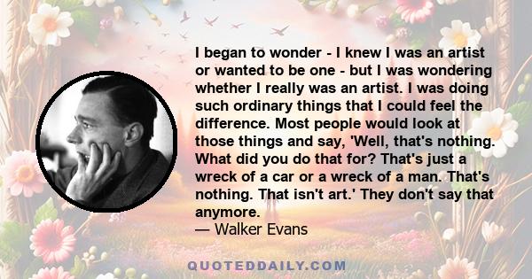 I began to wonder - I knew I was an artist or wanted to be one - but I was wondering whether I really was an artist. I was doing such ordinary things that I could feel the difference. Most people would look at those