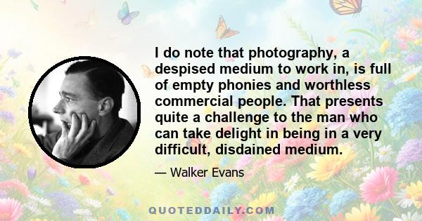 I do note that photography, a despised medium to work in, is full of empty phonies and worthless commercial people. That presents quite a challenge to the man who can take delight in being in a very difficult, disdained 