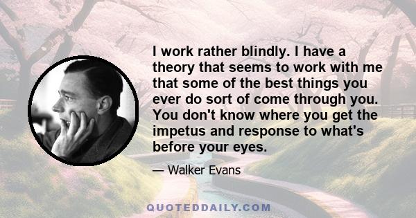 I work rather blindly. I have a theory that seems to work with me that some of the best things you ever do sort of come through you. You don't know where you get the impetus and response to what's before your eyes.