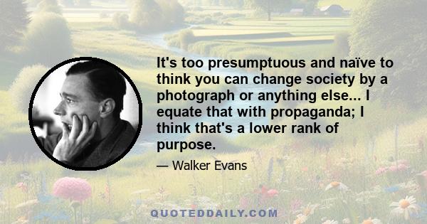 It's too presumptuous and naïve to think you can change society by a photograph or anything else... I equate that with propaganda; I think that's a lower rank of purpose.