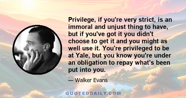 Privilege, if you're very strict, is an immoral and unjust thing to have, but if you've got it you didn't choose to get it and you might as well use it. You're privileged to be at Yale, but you know you're under an