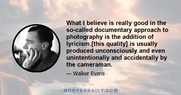 What I believe is really good in the so-called documentary approach to photography is the addition of lyricism.[this quality] is usually produced unconsciously and even unintentionally and accidentally by the cameraman.