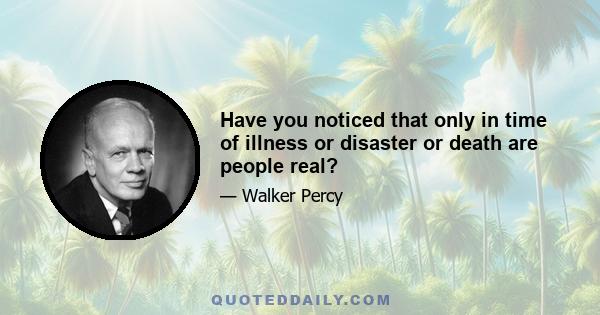 Have you noticed that only in time of illness or disaster or death are people real?