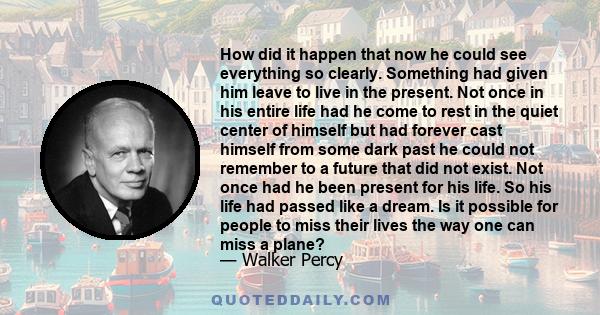 How did it happen that now he could see everything so clearly. Something had given him leave to live in the present. Not once in his entire life had he come to rest in the quiet center of himself but had forever cast