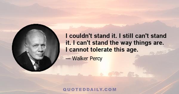 I couldn't stand it. I still can't stand it. I can't stand the way things are. I cannot tolerate this age.