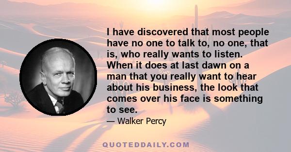 I have discovered that most people have no one to talk to, no one, that is, who really wants to listen. When it does at last dawn on a man that you really want to hear about his business, the look that comes over his