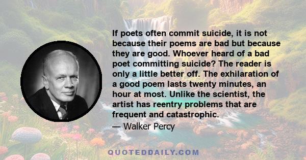 If poets often commit suicide, it is not because their poems are bad but because they are good. Whoever heard of a bad poet committing suicide? The reader is only a little better off. The exhilaration of a good poem