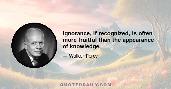 Ignorance, if recognized, is often more fruitful than the appearance of knowledge.