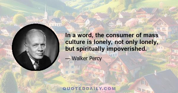 In a word, the consumer of mass culture is lonely, not only lonely, but spiritually impoverished.