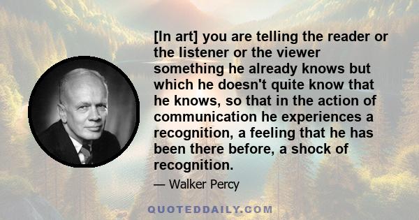 [In art] you are telling the reader or the listener or the viewer something he already knows but which he doesn't quite know that he knows, so that in the action of communication he experiences a recognition, a feeling