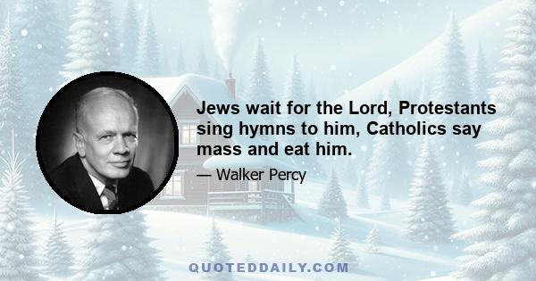 Jews wait for the Lord, Protestants sing hymns to him, Catholics say mass and eat him.