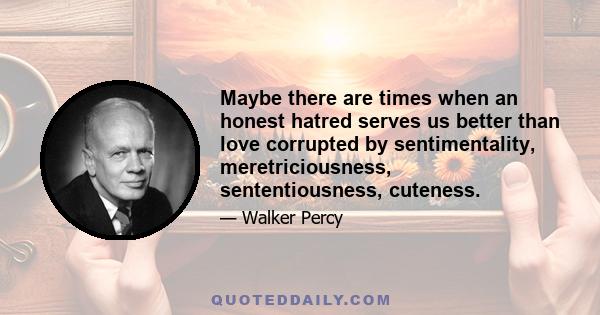 Maybe there are times when an honest hatred serves us better than love corrupted by sentimentality, meretriciousness, sententiousness, cuteness.